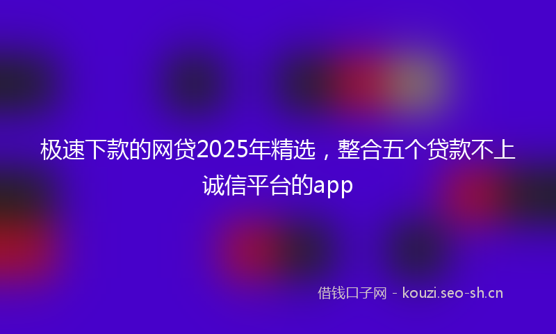 极速下款的网贷2025年精选，整合五个贷款不上诚信平台的app