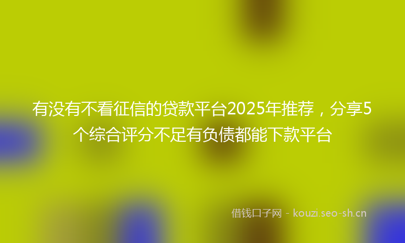有没有不看征信的贷款平台2025年推荐，分享5个综合评分不足有负债都能下款平台