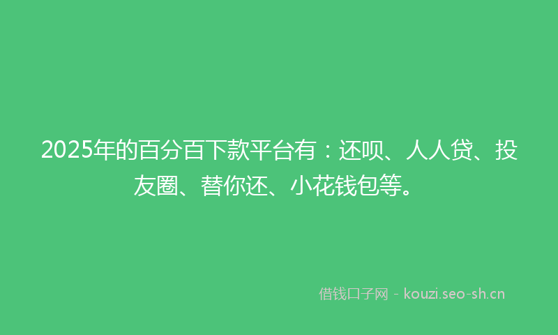 2025年的百分百下款平台有：还呗、人人贷、投友圈、替你还、小花钱包等。