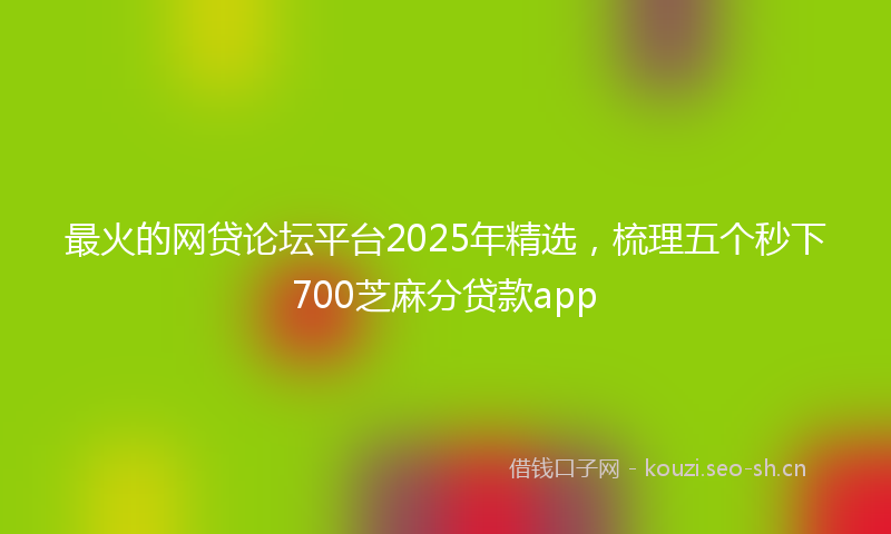 最火的网贷论坛平台2025年精选，梳理五个秒下700芝麻分贷款app