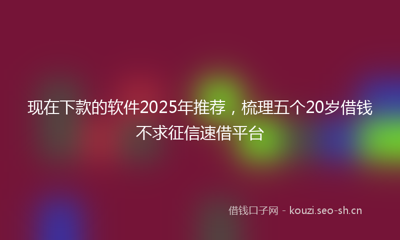 现在下款的软件2025年推荐，梳理五个20岁借钱不求征信速借平台
