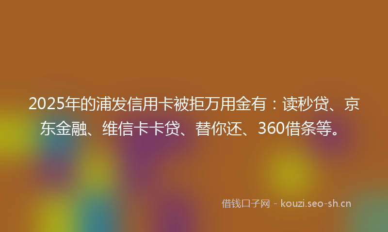 2025年的浦发信用卡被拒万用金有：读秒贷、京东金融、维信卡卡贷、替你还、360借条等。
