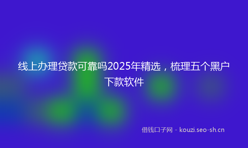 线上办理贷款可靠吗2025年精选,梳理五个黑户下款软件