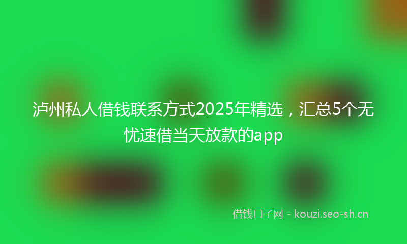 泸州私人借钱联系方式2025年精选，汇总5个无忧速借当天放款的app