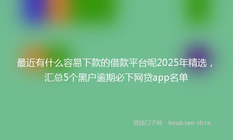 最近有什么容易下款的借款平台呢2025年精选，汇总5个黑户逾期必下网贷app名单