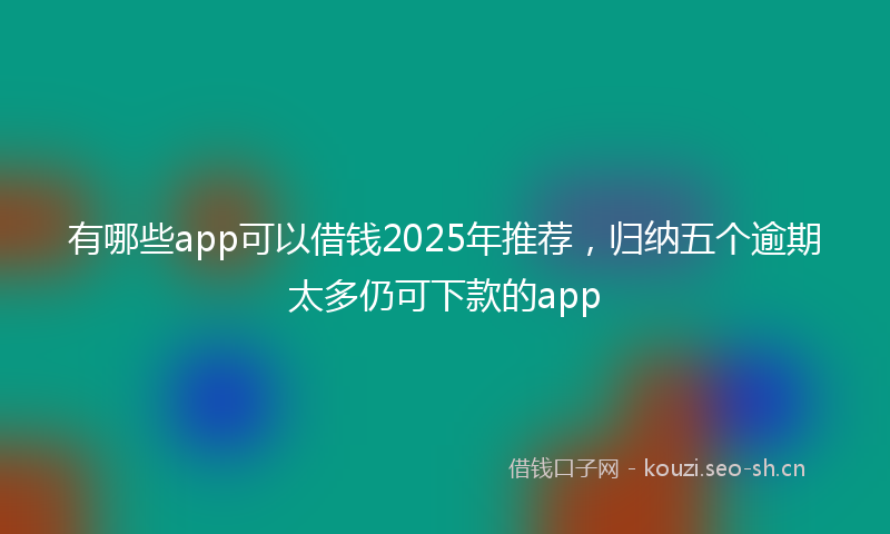 有哪些app可以借钱2025年推荐,归纳五个逾期太多仍可下款的app