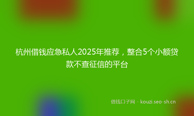 杭州借钱应急私人2025年推荐，整合5个小额贷款不查征信的平台