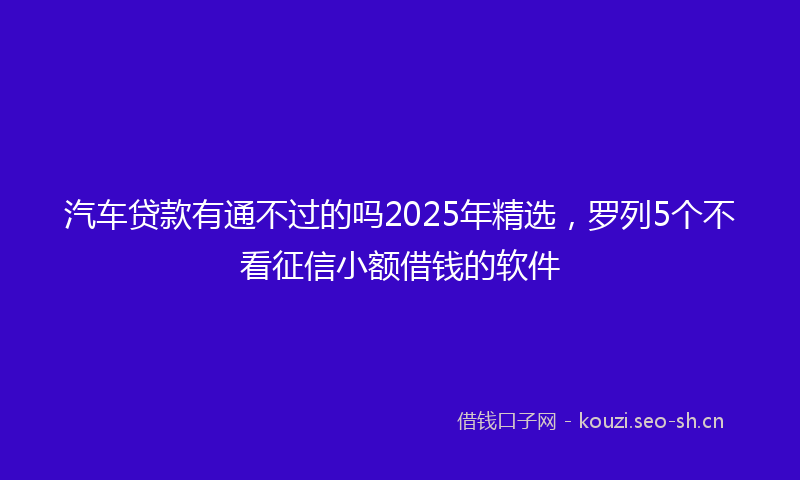 汽车贷款有通不过的吗2025年精选，罗列5个不看征信小额借钱的软件