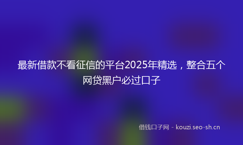 最新借款不看征信的平台2025年精选，整合五个网贷黑户必过口子