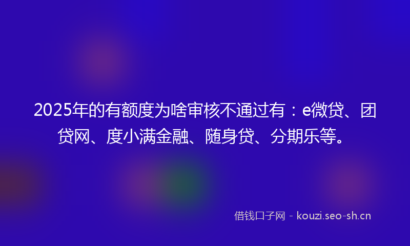 2025年的有额度为啥审核不通过有：e微贷、团贷网、度小满金融、随身贷、分期乐等。