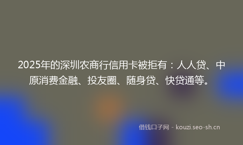 2025年的深圳农商行信用卡被拒有：人人贷、中原消费金融、投友圈、随身贷、快贷通等。