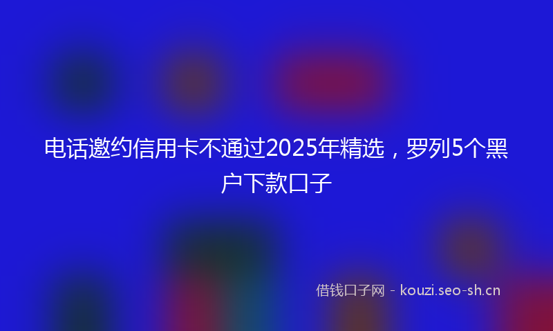 电话邀约信用卡不通过2025年精选，罗列5个黑户下款口子