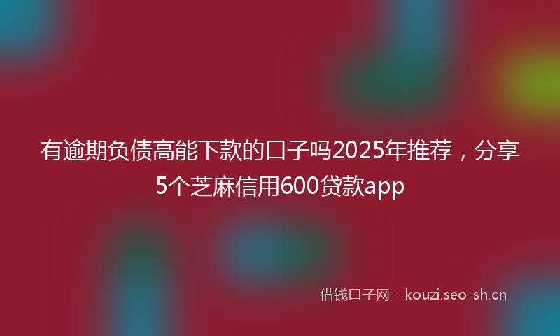 有逾期负债高能下款的口子吗2025年推荐，分享5个芝麻信用600贷款app