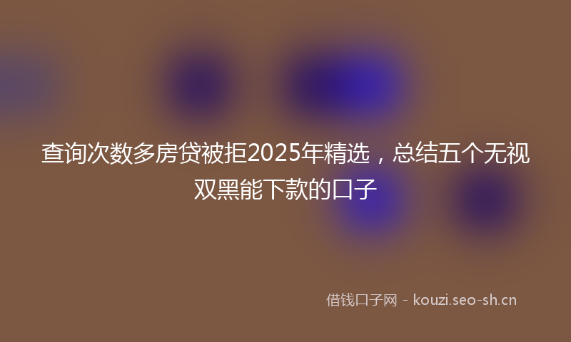 查询次数多房贷被拒2025年精选，总结五个无视双黑能下款的口子