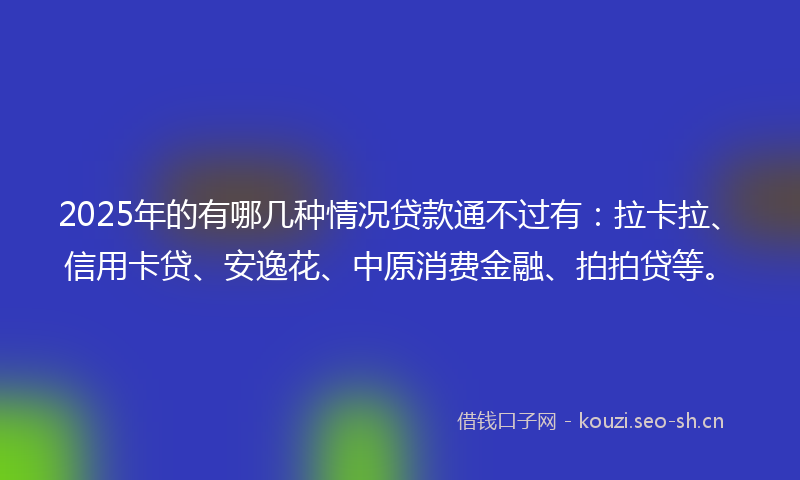 2025年的有哪几种情况贷款通不过有：拉卡拉、信用卡贷、安逸花、中原消费金融、拍拍贷等。