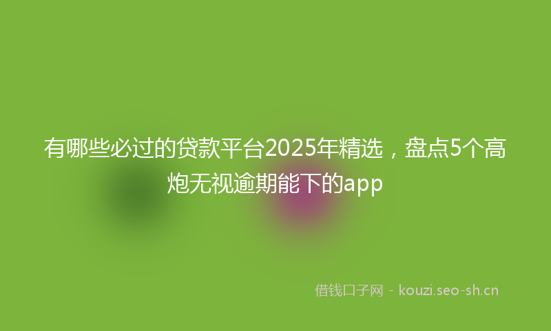 有哪些必过的贷款平台2025年精选，盘点5个高炮无视逾期能下的app