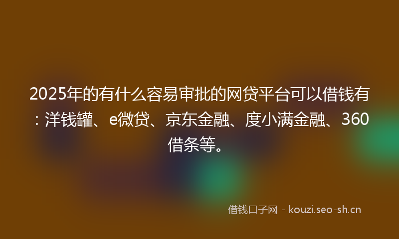 2025年的有什么容易审批的网贷平台可以借钱有：洋钱罐、e微贷、京东金融、度小满金融、360借条等。
