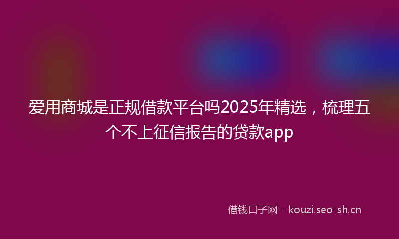 爱用商城是正规借款平台吗2025年精选,梳理五个不上征信报告的贷款app