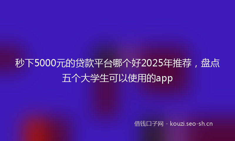 秒下5000元的贷款平台哪个好2025年推荐，盘点五个大学生可以使用的app