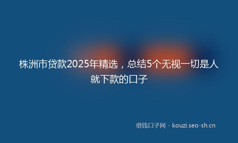 株洲市贷款2025年精选，总结5个无视一切是人就下款的口子