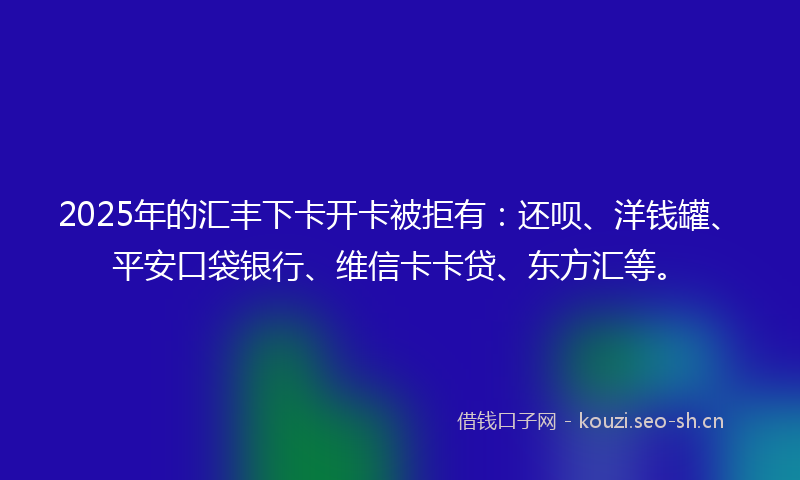 2025年的汇丰下卡开卡被拒有：还呗、洋钱罐、平安口袋银行、维信卡卡贷、东方汇等。