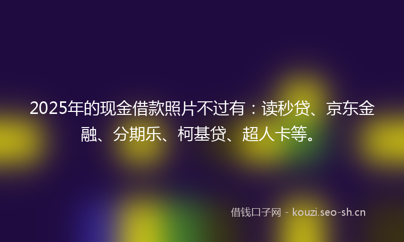2025年的现金借款照片不过有：读秒贷、京东金融、分期乐、柯基贷、超人卡等。