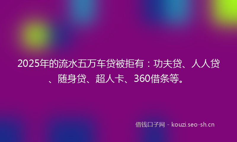 2025年的流水五万车贷被拒有：功夫贷、人人贷、随身贷、超人卡、360借条等。