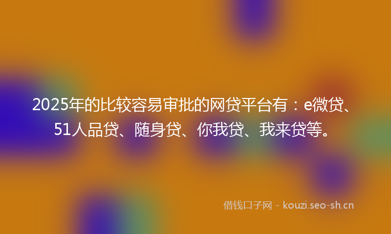 2025年的比较容易审批的网贷平台有：e微贷、51人品贷、随身贷、你我贷、我来贷等。
