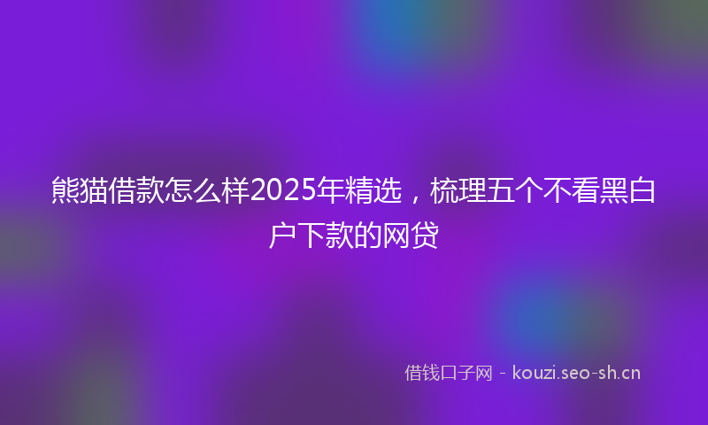熊猫借款怎么样2025年精选，梳理五个不看黑白户下款的网贷