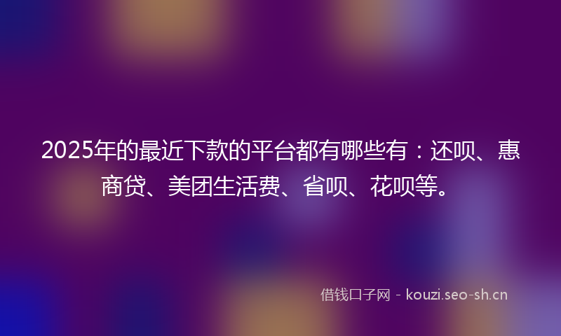2025年的最近下款的平台都有哪些有：还呗、惠商贷、美团生活费、省呗、花呗等。