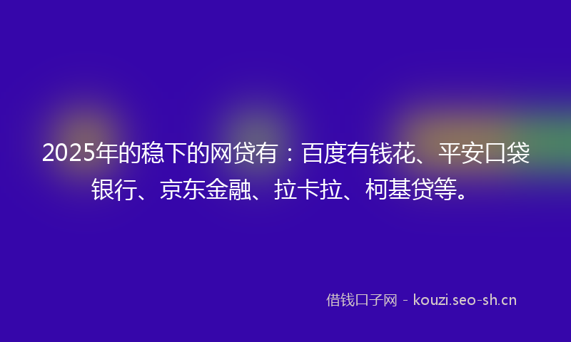 2025年的稳下的网贷有：百度有钱花、平安口袋银行、京东金融、拉卡拉、柯基贷等。