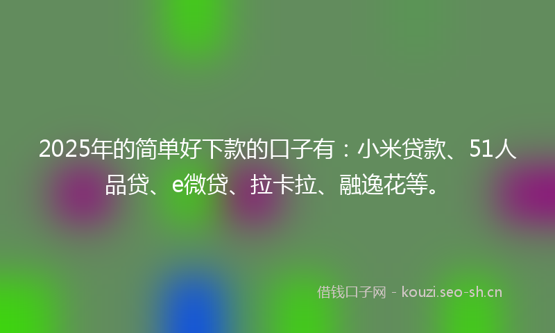 2025年的简单好下款的口子有：小米贷款、51人品贷、e微贷、拉卡拉、融逸花等。