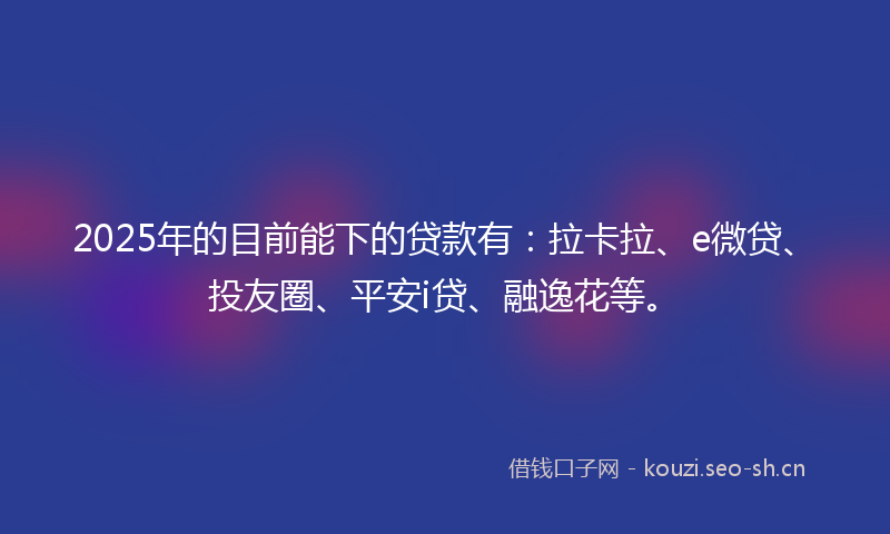 2025年的目前能下的贷款有：拉卡拉、e微贷、投友圈、平安i贷、融逸花等。