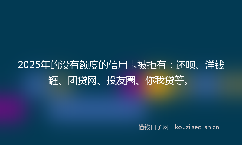 2025年的没有额度的信用卡被拒有：还呗、洋钱罐、团贷网、投友圈、你我贷等。