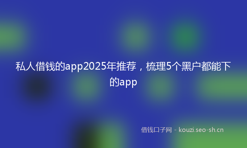 私人借钱的app2025年推荐，梳理5个黑户都能下的app