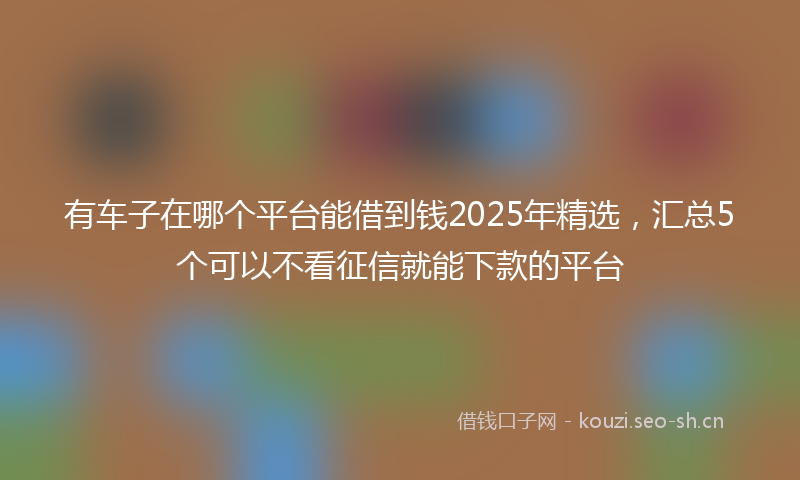 有车子在哪个平台能借到钱2025年精选，汇总5个可以不看征信就能下款的平台