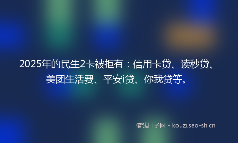 2025年的民生2卡被拒有：信用卡贷、读秒贷、美团生活费、平安i贷、你我贷等。