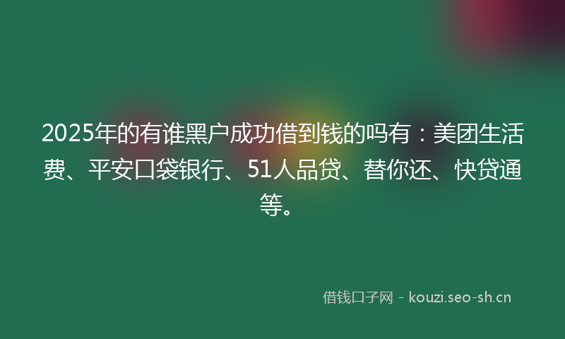 2025年的有谁黑户成功借到钱的吗有：美团生活费、平安口袋银行、51人品贷、替你还、快贷通等。
