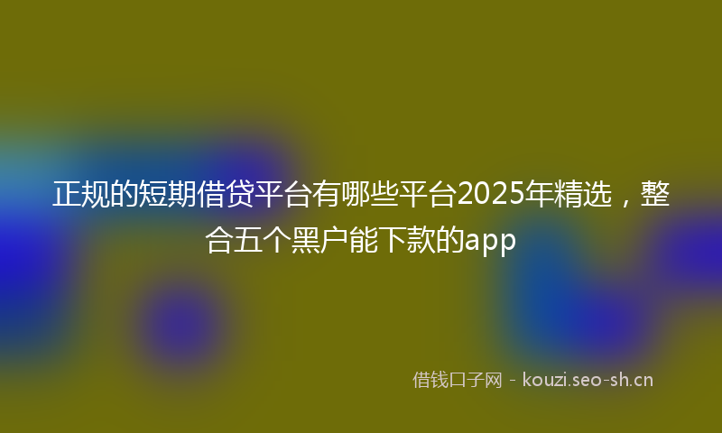 正规的短期借贷平台有哪些平台2025年精选，整合五个黑户能下款的app