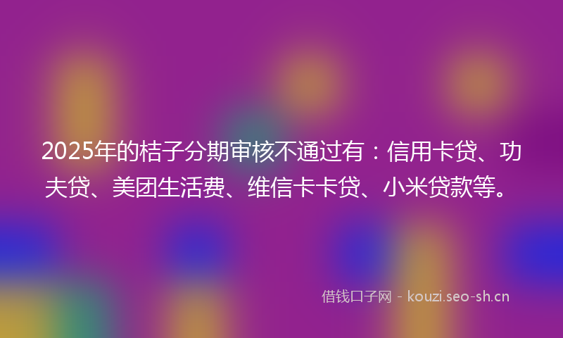 2025年的桔子分期审核不通过有：信用卡贷、功夫贷、美团生活费、维信卡卡贷、小米贷款等。