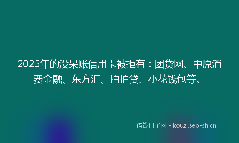 2025年的没呆账信用卡被拒有：团贷网、中原消费金融、东方汇、拍拍贷、小花钱包等。