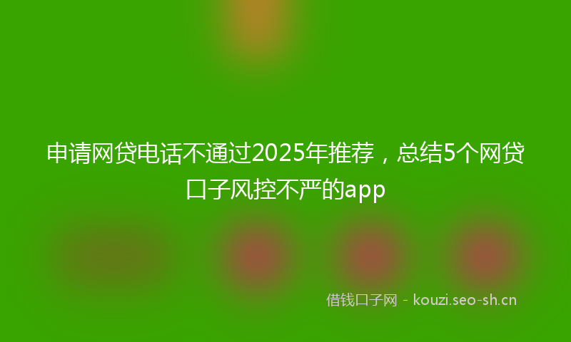 申请网贷电话不通过2025年推荐,总结5个网贷口子风控不严的app