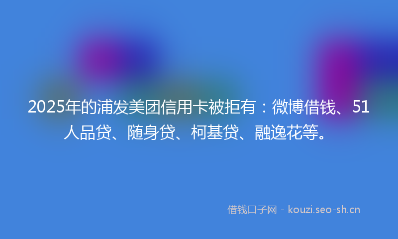 2025年的浦发美团信用卡被拒有：微博借钱、51人品贷、随身贷、柯基贷、融逸花等。