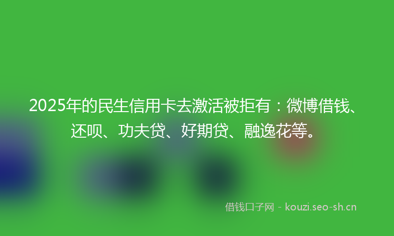 2025年的民生信用卡去激活被拒有:微博借钱、还呗、功夫贷、好期贷、融逸花等。