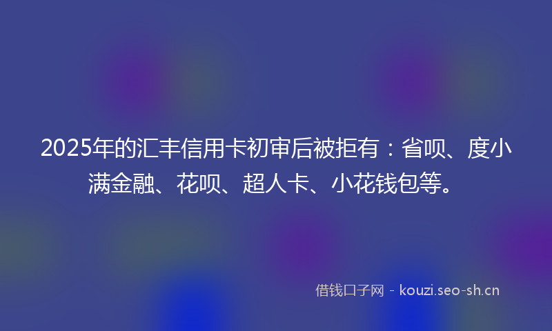 2025年的汇丰信用卡初审后被拒有：省呗、度小满金融、花呗、超人卡、小花钱包等。