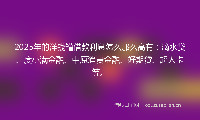 2025年的洋钱罐借款利息怎么那么高有：滴水贷、度小满金融、中原消费金融、好期贷、超人卡等。