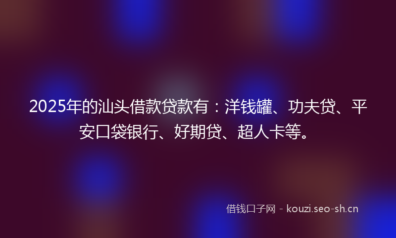 2025年的汕头借款贷款有：洋钱罐、功夫贷、平安口袋银行、好期贷、超人卡等。