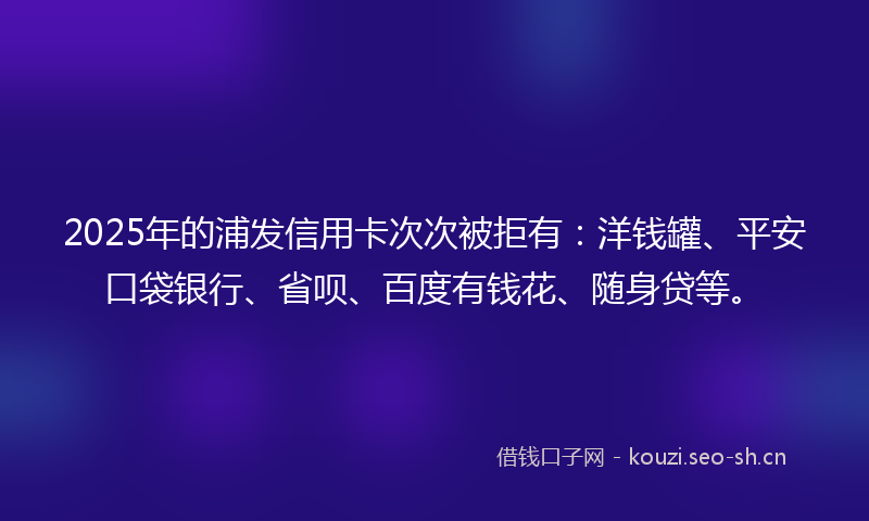 2025年的浦发信用卡次次被拒有：洋钱罐、平安口袋银行、省呗、百度有钱花、随身贷等。