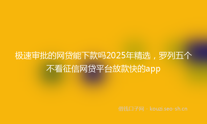 极速审批的网贷能下款吗2025年精选，罗列五个不看征信网贷平台放款快的app