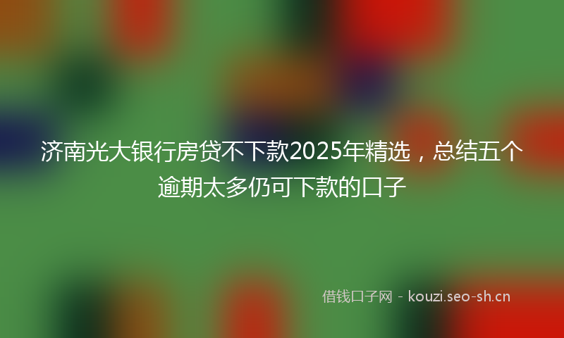 济南光大银行房贷不下款2025年精选,总结五个逾期太多仍可下款的口子